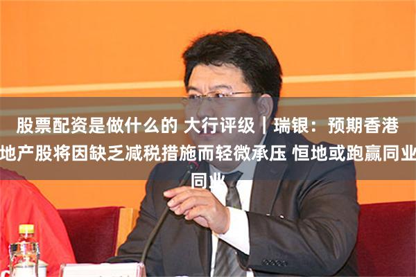 股票配资是做什么的 大行评级｜瑞银：预期香港地产股将因缺乏减税措施而轻微承压 恒地或跑赢同业