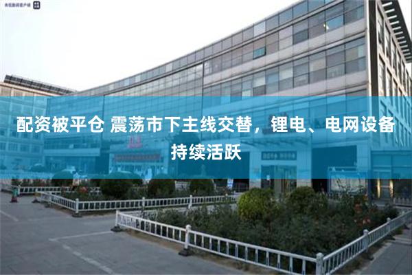 配资被平仓 震荡市下主线交替，锂电、电网设备持续活跃