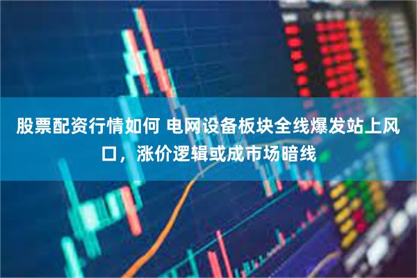 股票配资行情如何 电网设备板块全线爆发站上风口，涨价逻辑或成市场暗线