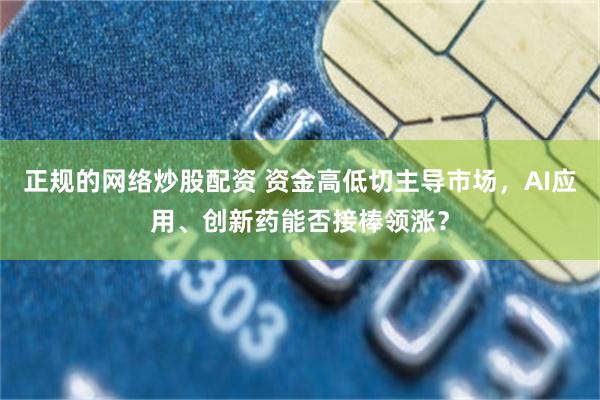 正规的网络炒股配资 资金高低切主导市场，AI应用、创新药能否接棒领涨？