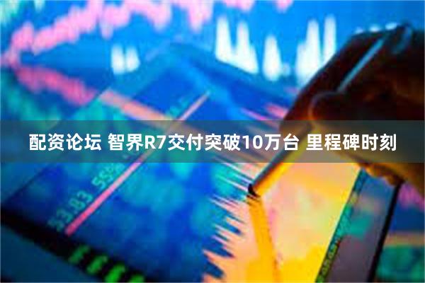 配资论坛 智界R7交付突破10万台 里程碑时刻