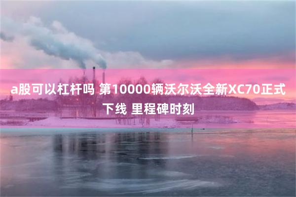 a股可以杠杆吗 第10000辆沃尔沃全新XC70正式下线 里程碑时刻
