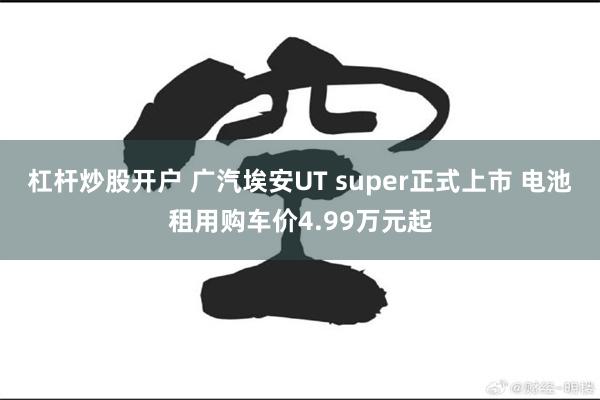 杠杆炒股开户 广汽埃安UT super正式上市 电池租用购车价4.99万元起
