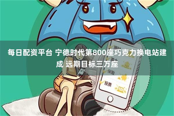 每日配资平台 宁德时代第800座巧克力换电站建成 远期目标三万座