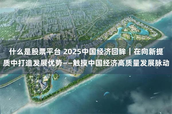 什么是股票平台 2025中国经济回眸｜在向新提质中打造发展优势——触摸中国经济高质量发展脉动