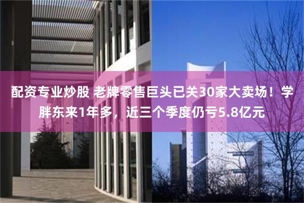 配资专业炒股 老牌零售巨头已关30家大卖场！学胖东来1年多，近三个季度仍亏5.8亿元