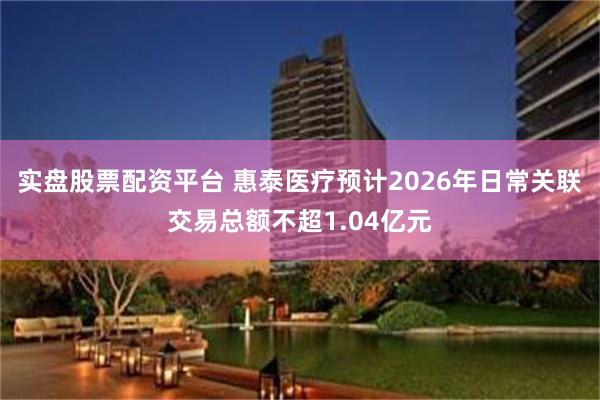 实盘股票配资平台 惠泰医疗预计2026年日常关联交易总额不超1.04亿元