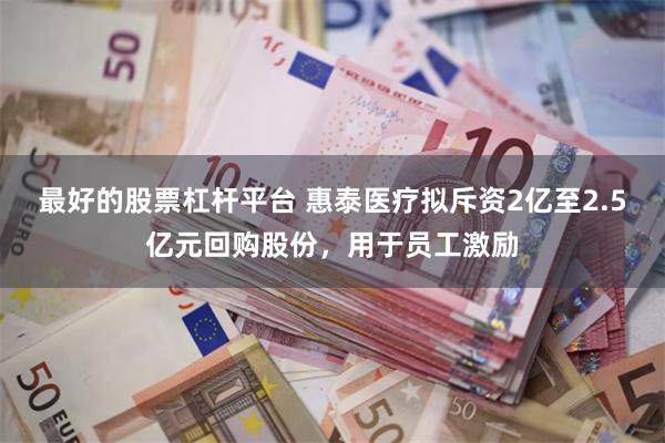 最好的股票杠杆平台 惠泰医疗拟斥资2亿至2.5亿元回购股份，用于员工激励