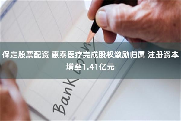 保定股票配资 惠泰医疗完成股权激励归属 注册资本增至1.41亿元