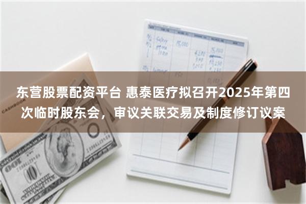 东营股票配资平台 惠泰医疗拟召开2025年第四次临时股东会，审议关联交易及制度修订议案