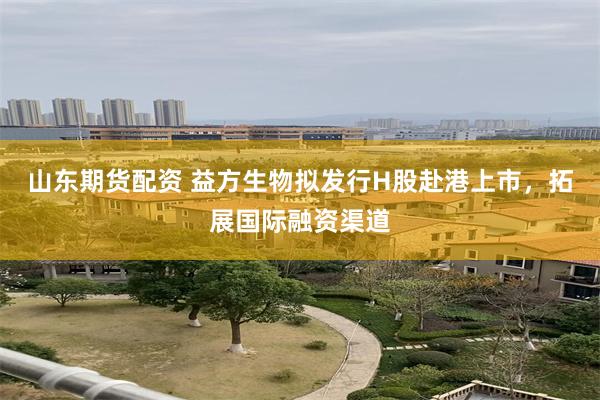 山东期货配资 益方生物拟发行H股赴港上市，拓展国际融资渠道