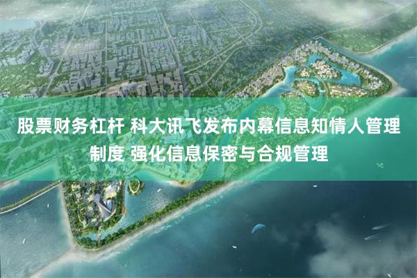 股票财务杠杆 科大讯飞发布内幕信息知情人管理制度 强化信息保密与合规管理