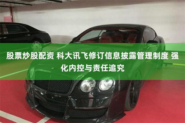 股票炒股配资 科大讯飞修订信息披露管理制度 强化内控与责任追究