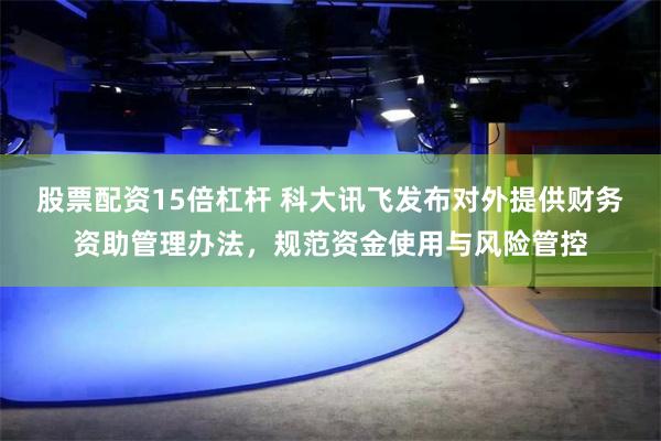 股票配资15倍杠杆 科大讯飞发布对外提供财务资助管理办法，规范资金使用与风险管控