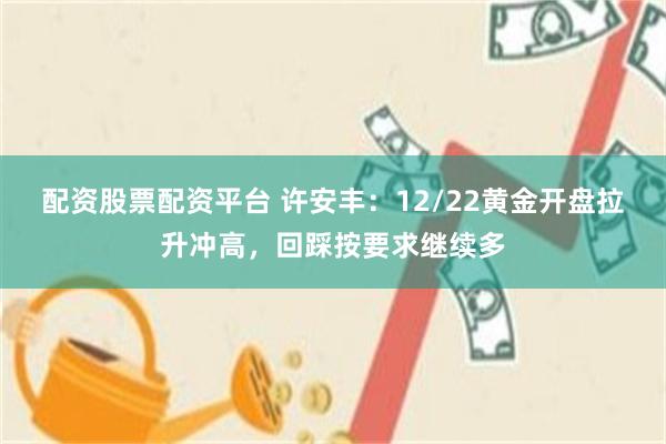 配资股票配资平台 许安丰：12/22黄金开盘拉升冲高，回踩按要求继续多