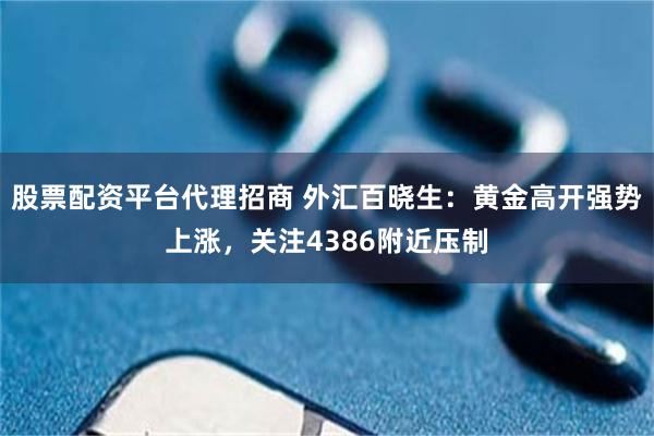 股票配资平台代理招商 外汇百晓生：黄金高开强势上涨，关注4386附近压制
