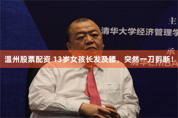 温州股票配资 13岁女孩长发及腰，突然一刀剪断！