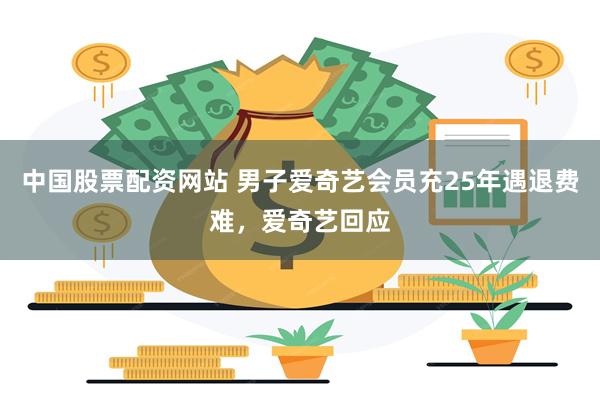 中国股票配资网站 男子爱奇艺会员充25年遇退费难，爱奇艺回应
