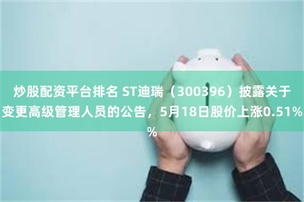 炒股配资平台排名 ST迪瑞（300396）披露关于变更高级管理人员的公告，5月18日股价上涨0.51%