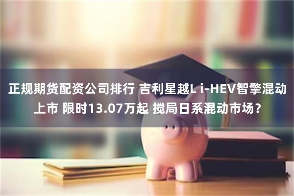 正规期货配资公司排行 吉利星越L i-HEV智擎混动上市 限时13.07万起 搅局日系混动市场?