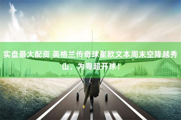 实盘最大配资 英格兰传奇球星欧文本周末空降越秀山，为粤超开球！