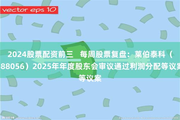 2024股票配资前三   每周股票复盘：莱伯泰科（688056）2025年年度股东会审议通过利润分配等议案