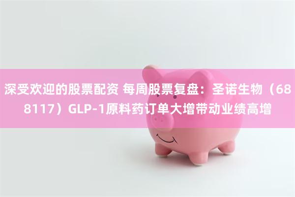 深受欢迎的股票配资 每周股票复盘：圣诺生物（688117）GLP-1原料药订单大增带动业绩高增