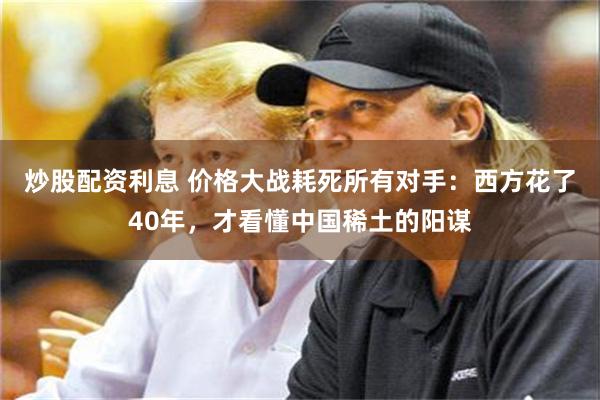 炒股配资利息 价格大战耗死所有对手：西方花了40年，才看懂中国稀土的阳谋