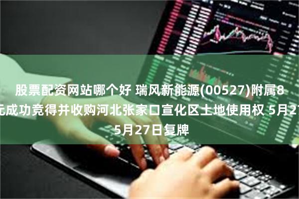 股票配资网站哪个好 瑞风新能源(00527)附属8494万元成功竞得并收购河北张家口宣化区土地使用权 5月27日复牌