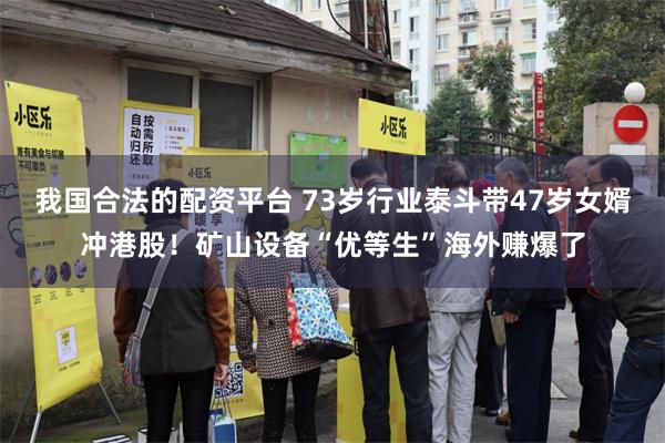 我国合法的配资平台 73岁行业泰斗带47岁女婿冲港股！矿山设备“优等生”海外赚爆了