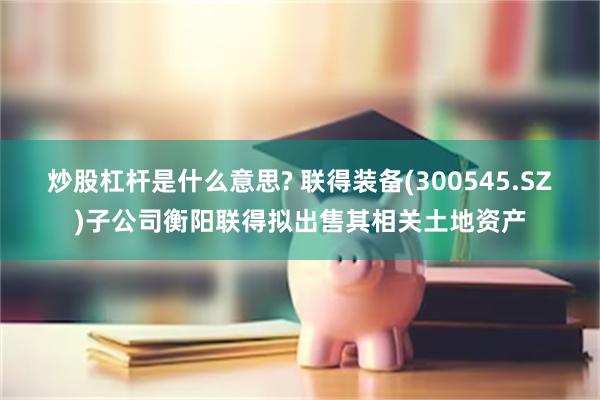 炒股杠杆是什么意思? 联得装备(300545.SZ)子公司衡阳联得拟出售其相关土地资产