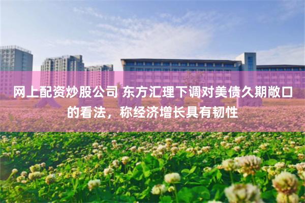 网上配资炒股公司 东方汇理下调对美债久期敞口的看法，称经济增长具有韧性