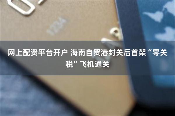 网上配资平台开户 海南自贸港封关后首架“零关税”飞机通关