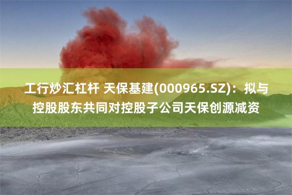 工行炒汇杠杆 天保基建(000965.SZ)：拟与控股股东共同对控股子公司天保创源减资