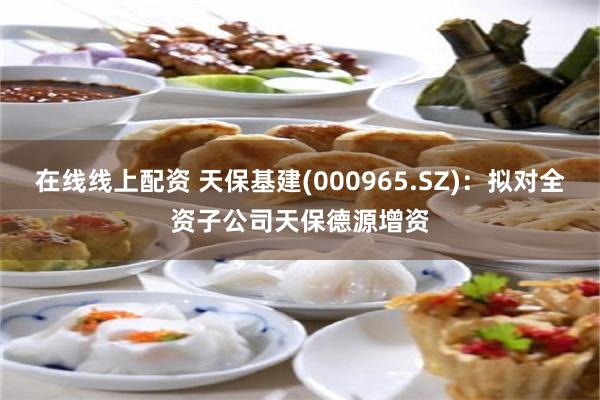 在线线上配资 天保基建(000965.SZ)：拟对全资子公司天保德源增资