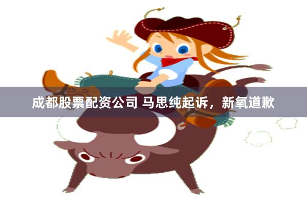 成都股票配资公司 马思纯起诉，新氧道歉