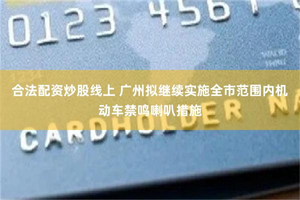 合法配资炒股线上 广州拟继续实施全市范围内机动车禁鸣喇叭措施