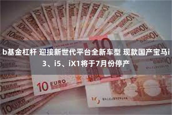 b基金杠杆 迎接新世代平台全新车型 现款国产宝马i3、i5、iX1将于7月份停产