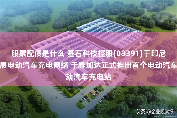 股票配债是什么 基石科技控股(08391)于印尼战略扩展电动汽车充电网络 于雅加达正式推出首个电动汽车充电站