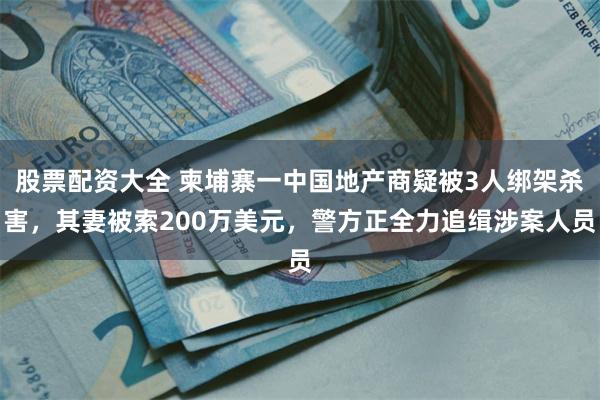 股票配资大全 柬埔寨一中国地产商疑被3人绑架杀害，其妻被索200万美元，警方正全力追缉涉案人员