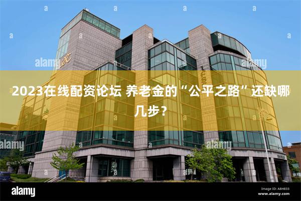 2023在线配资论坛 养老金的“公平之路”还缺哪几步？