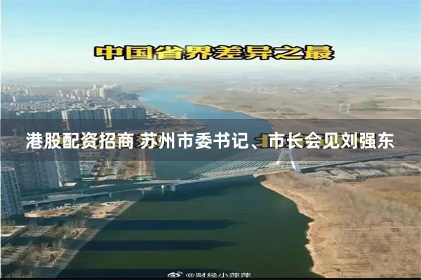港股配资招商 苏州市委书记、市长会见刘强东