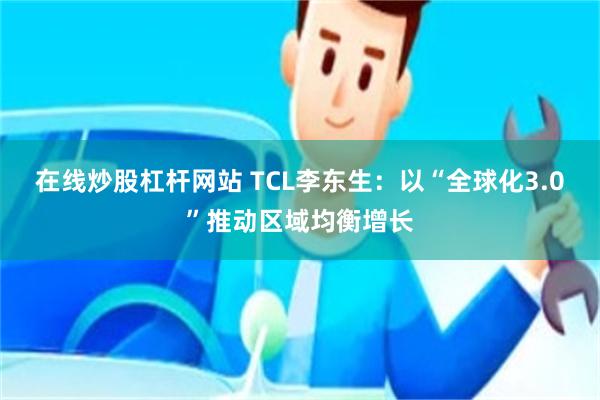 在线炒股杠杆网站 TCL李东生：以“全球化3.0”推动区域均衡增长