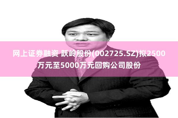 网上证劵融资 跃岭股份(002725.SZ)拟2500万元至5000万元回购公司股份