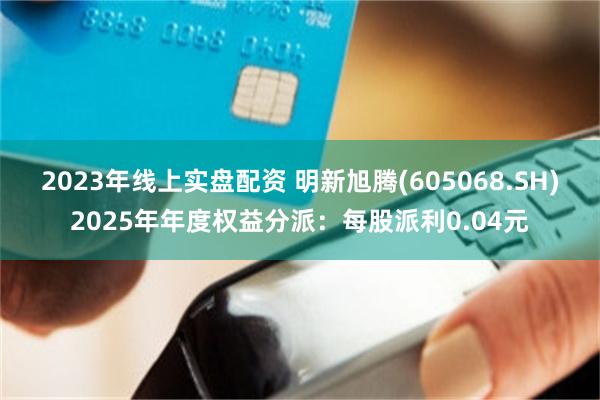 2023年线上实盘配资 明新旭腾(605068.SH)2025年年度权益分派：每股派利0.04元