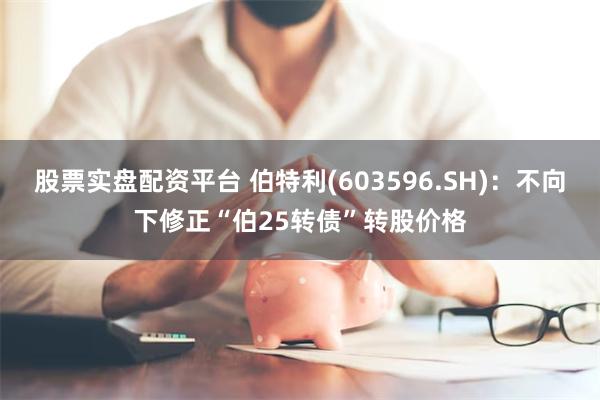 股票实盘配资平台 伯特利(603596.SH)：不向下修正“伯25转债”转股价格