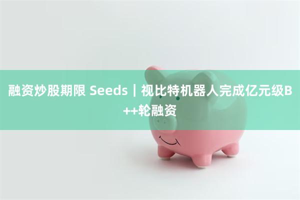 融资炒股期限 Seeds｜视比特机器人完成亿元级B++轮融资