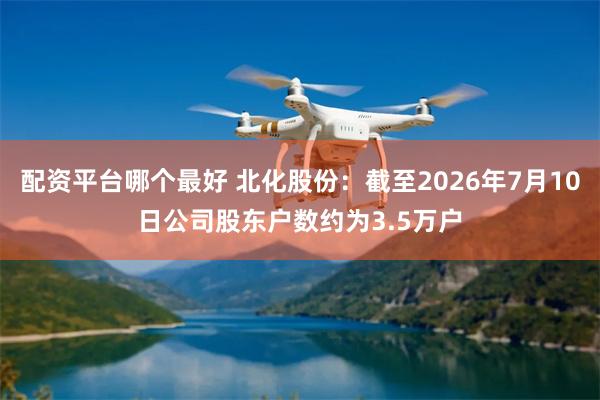 配资平台哪个最好 北化股份：截至2026年7月10日公司股东户数约为3.5万户