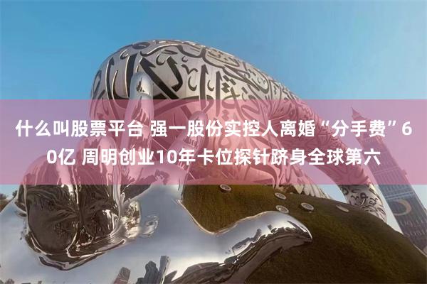 什么叫股票平台 强一股份实控人离婚“分手费”60亿 周明创业10年卡位探针跻身全球第六