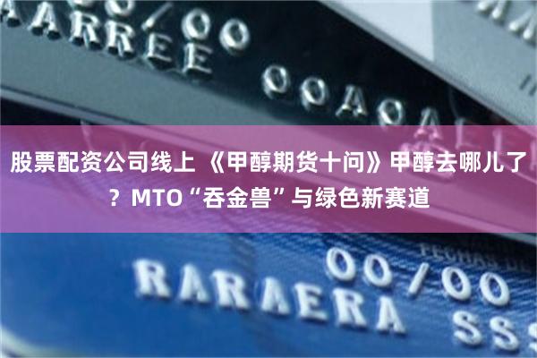 股票配资公司线上 《甲醇期货十问》甲醇去哪儿了？MTO“吞金兽”与绿色新赛道